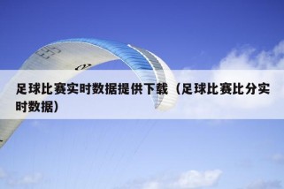 足球比赛实时数据提供下载（足球比赛比分实时数据）