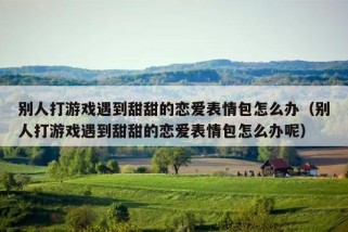 别人打游戏遇到甜甜的恋爱表情包怎么办（别人打游戏遇到甜甜的恋爱表情包怎么办呢）