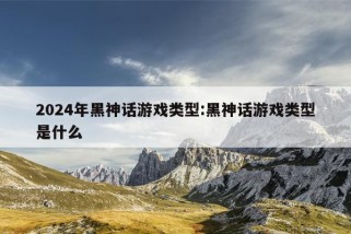 2024年黑神话游戏类型:黑神话游戏类型是什么