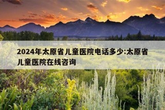 2024年太原省儿童医院电话多少:太原省儿童医院在线咨询