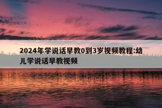 2024年学说话早教0到3岁视频教程:幼儿学说话早教视频