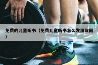 免费的儿童听书（免费儿童听书怎么发朋友圈）