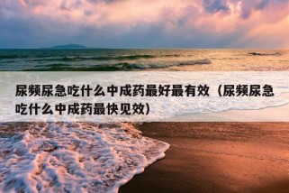 尿频尿急吃什么中成药最好最有效（尿频尿急吃什么中成药最快见效）