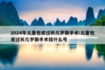 2024年儿童包皮过长几岁做手术:儿童包皮过长几岁做手术挂什么号