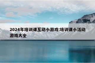 2024年培训课互动小游戏:培训课小活动游戏大全