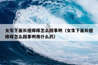 女生下面长痘痒痒怎么回事啊（女生下面长痘痒痒怎么回事啊用什么药）