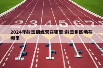 2024年射击训练营在哪里:射击训练场在哪里