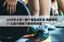 2024年小孩一躺下睡觉就鼻塞,睡着就好了:儿童只要躺下睡觉就鼻塞