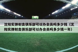 沈阳实弹射击俱乐部可以办会员吗多少钱（沈阳实弹射击俱乐部可以办会员吗多少钱一年）