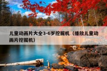 儿童动画片大全3-6岁挖掘机（播放儿童动画片挖掘机）