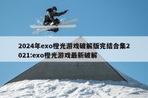 2024年exo橙光游戏破解版完结合集2021:exo橙光游戏最新破解