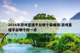 2024年游戏直播平台哪个最赚钱:游戏直播平台哪个好一点