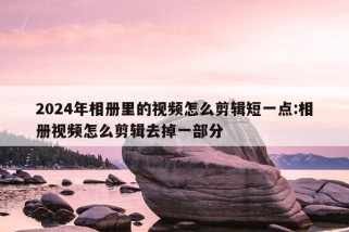 2024年相册里的视频怎么剪辑短一点:相册视频怎么剪辑去掉一部分