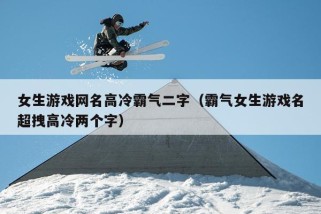 女生游戏网名高冷霸气二字（霸气女生游戏名超拽高冷两个字）