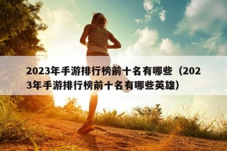 2023年手游排行榜前十名有哪些（2023年手游排行榜前十名有哪些英雄）