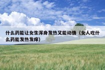 什么药能让女生浑身发热又能动情（女人吃什么药能发热发痒）