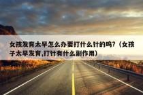 女孩发育太早怎么办要打什么针的呜?（女孩子太早发育,打针有什么副作用）