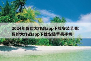 2024年冒险大作战app下载安装苹果:冒险大作战app下载安装苹果手机