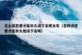 怎么谈恋爱才能长久谈下去呢女生（怎样谈恋爱才能长久地谈下去呢）