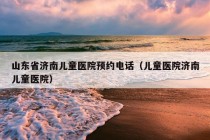 山东省济南儿童医院预约电话（儿童医院济南儿童医院）