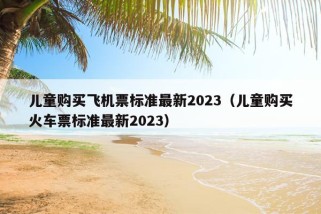 儿童购买飞机票标准最新2023（儿童购买火车票标准最新2023）