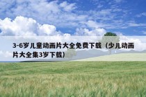 3-6岁儿童动画片大全免费下载（少儿动画片大全集3岁下载）