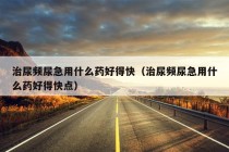 治尿频尿急用什么药好得快（治尿频尿急用什么药好得快点）