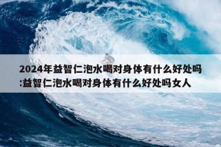 2024年益智仁泡水喝对身体有什么好处吗:益智仁泡水喝对身体有什么好处吗女人