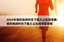 2024年我的休闲时光下载入口在线观看:我的休闲时光下载入口在线观看视频