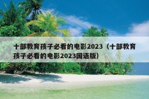 十部教育孩子必看的电影2023（十部教育孩子必看的电影2023国语版）