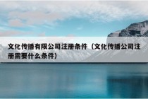 文化传播有限公司注册条件（文化传播公司注册需要什么条件）