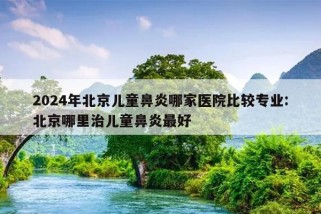 2024年北京儿童鼻炎哪家医院比较专业:北京哪里治儿童鼻炎最好