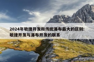 2024年敏捷开发和传统瀑布最大的区别:敏捷开发与瀑布开发的联系