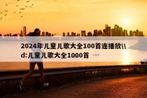 2024年儿童儿歌大全100首连播放\\d:儿童儿歌大全1000首