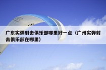 广东实弹射击俱乐部哪里好一点（广州实弹射击俱乐部在哪里）