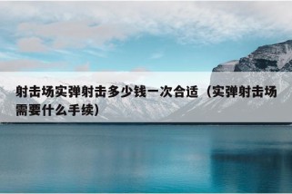 射击场实弹射击多少钱一次合适（实弹射击场需要什么手续）