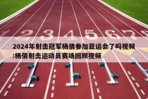 2024年射击冠军杨倩参加亚运会了吗视频:杨倩射击运动员赛场回顾视频