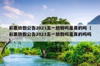 彩票放假公告2023五一放假吗是真的吗（彩票放假公告2023五一放假吗是真的吗吗）