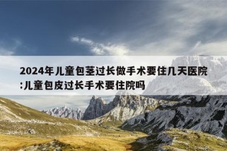 2024年儿童包茎过长做手术要住几天医院:儿童包皮过长手术要住院吗