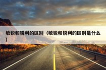 敏锐和锐利的区别（敏锐和锐利的区别是什么）