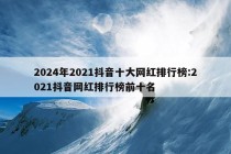 2024年2021抖音十大网红排行榜:2021抖音网红排行榜前十名