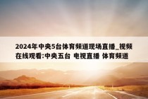 2024年中央5台体育频道现场直播_视频在线观看:中央五台 电视直播 体育频道