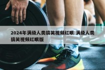 2024年满级人类搞笑视频红眼:满级人类搞笑视频红眼版