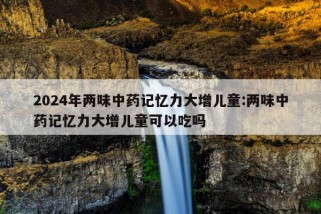 2024年两味中药记忆力大增儿童:两味中药记忆力大增儿童可以吃吗