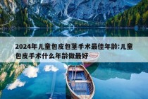 2024年儿童包皮包茎手术最佳年龄:儿童包皮手术什么年龄做最好