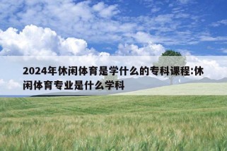 2024年休闲体育是学什么的专科课程:休闲体育专业是什么学科