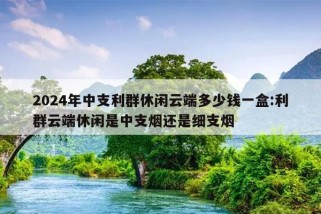 2024年中支利群休闲云端多少钱一盒:利群云端休闲是中支烟还是细支烟