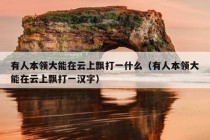 有人本领大能在云上飘打一什么（有人本领大能在云上飘打一汉字）