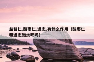 益智仁,酸枣仁,远志,有什么作用（酸枣仁和远志泡水喝吗）