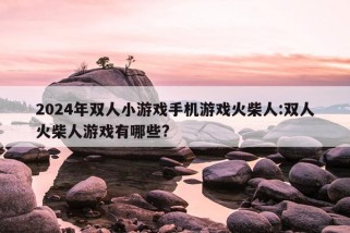 2024年双人小游戏手机游戏火柴人:双人火柴人游戏有哪些?